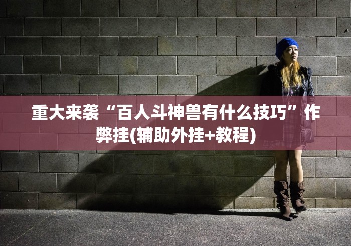 重大来袭“百人斗神兽有什么技巧”作弊挂(辅助外挂+教程)