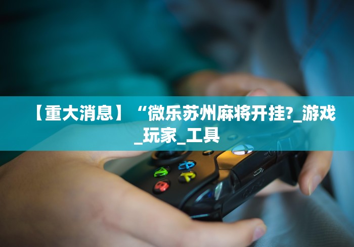 【重大消息】“微乐苏州麻将开挂?_游戏_玩家_工具